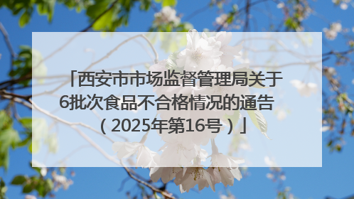 西安市市场监督管理局关于6批次食品不合格情况的通告（2025年第16号）