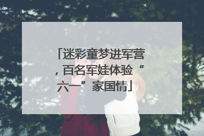 迷彩童梦进军营，百名军娃体验“六一”家国情