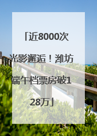 近8000次光影邂逅！潍坊端午档票房破128万