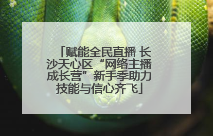 赋能全民直播 长沙天心区“网络主播成长营”新手季助力技能与信心齐飞