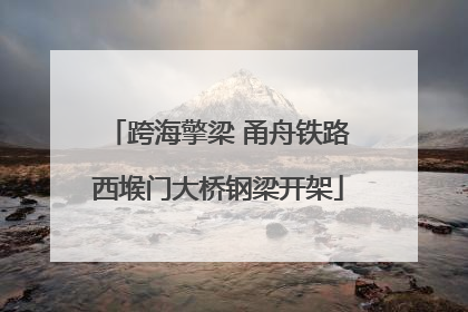 跨海擎梁 甬舟铁路西堠门大桥钢梁开架
