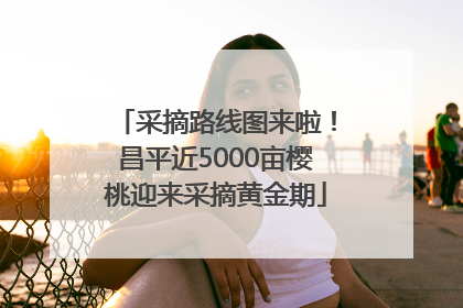 采摘路线图来啦！昌平近5000亩樱桃迎来采摘黄金期