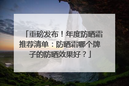 重磅发布！年度防晒霜推荐清单：防晒霜哪个牌子的防晒效果好？