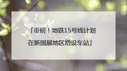 重磅！地铁15号线计划在新国展地区增设车站