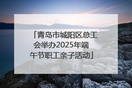 青岛市城阳区总工会举办2025年端午节职工亲子活动