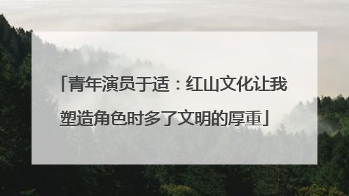 青年演员于适：红山文化让我塑造角色时多了文明的厚重