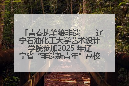 青春执笔绘非遗——辽宁石油化工大学艺术设计学院参加2025 年辽宁省“非遗新青年”高校优秀作品推荐活动