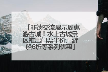 非遗交流展示周惠游古城！水上古城景区推出门票半价、游船6折等系列优惠