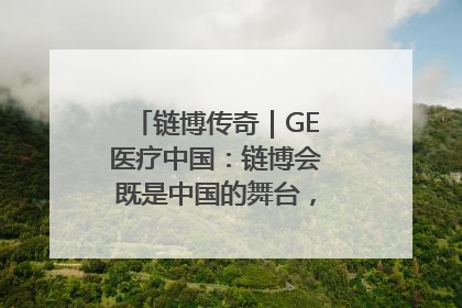 链博传奇｜GE医疗中国：链博会既是中国的舞台，也是世界的橱窗