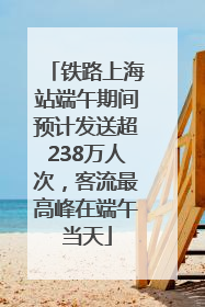 铁路上海站端午期间预计发送超238万人次，客流最高峰在端午当天
