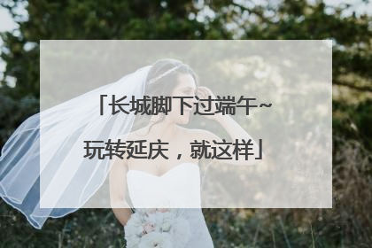 长城脚下过端午~玩转延庆，就这样