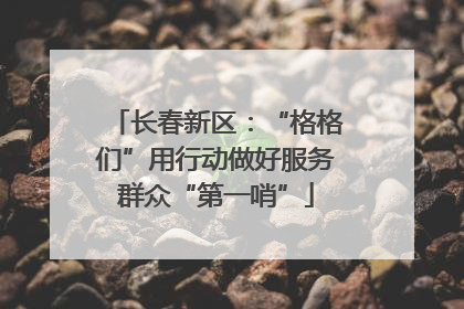 长春新区：“格格们”用行动做好服务群众“第一哨”