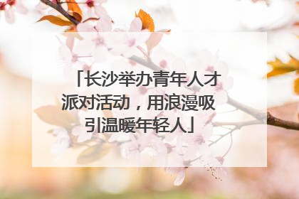 长沙举办青年人才派对活动，用浪漫吸引温暖年轻人