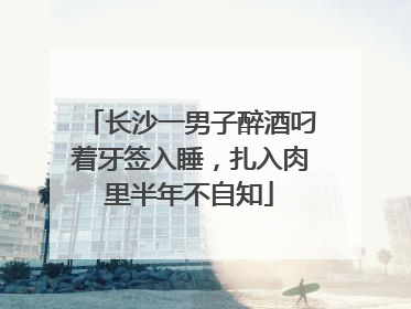 长沙一男子醉酒叼着牙签入睡，扎入肉里半年不自知