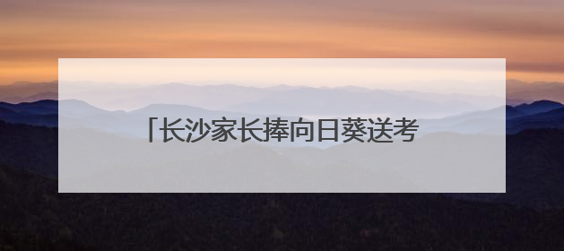 长沙家长捧向日葵送考，985数字警车停在考场外祝考生金榜题名