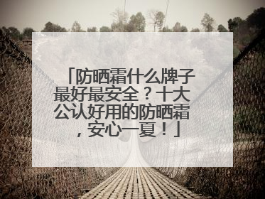 防晒霜什么牌子最好最安全？十大公认好用的防晒霜，安心一夏！