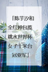 陈芋汐和全红婵包揽跳水世界杯女子十米台冠亚军