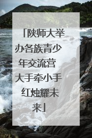 陕师大举办各族青少年交流营 大手牵小手 红烛耀未来