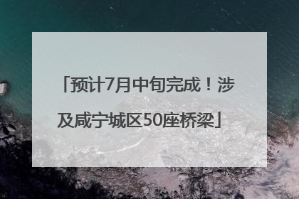 预计7月中旬完成！涉及咸宁城区50座桥梁