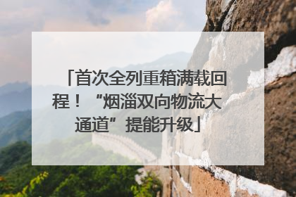 首次全列重箱满载回程！“烟淄双向物流大通道”提能升级