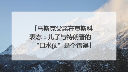 马斯克父亲在莫斯科表态：儿子与特朗普的“口水仗”是个错误