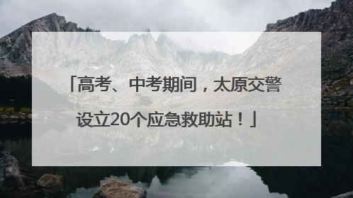 高考、中考期间，太原交警设立20个应急救助站！