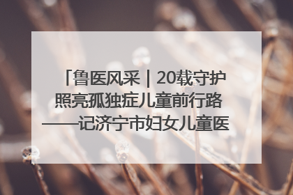 鲁医风采｜20载守护 照亮孤独症儿童前行路——记济宁市妇女儿童医院儿童康复中心主任、副主任技师赵淑珍