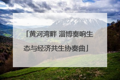 黄河湾畔 淄博奏响生态与经济共生协奏曲