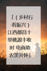 （乡村行·看振兴）江西都昌十里桃源丰收时 电商助农笑开怀