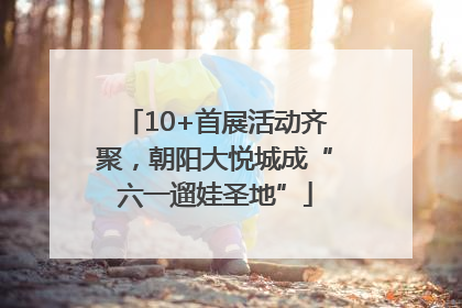 10+首展活动齐聚，朝阳大悦城成“六一遛娃圣地”