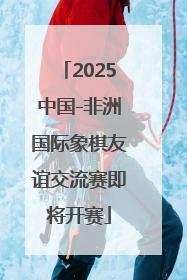 2025中国-非洲国际象棋友谊交流赛即将开赛