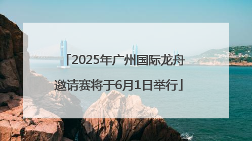 2025年广州国际龙舟邀请赛将于6月1日举行