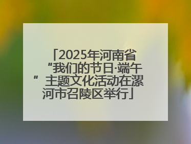 2025年河南省“我们的节日·端午”主题文化活动在漯河市召陵区举行