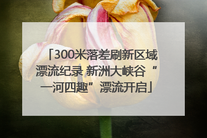 300米落差刷新区域漂流纪录 新洲大峡谷“一河四趣”漂流开启