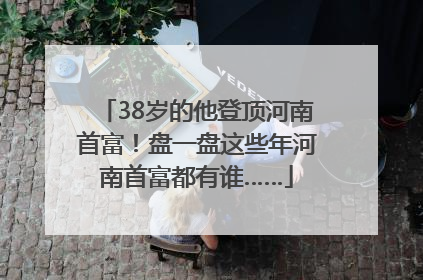 38岁的他登顶河南首富！盘一盘这些年河南首富都有谁……