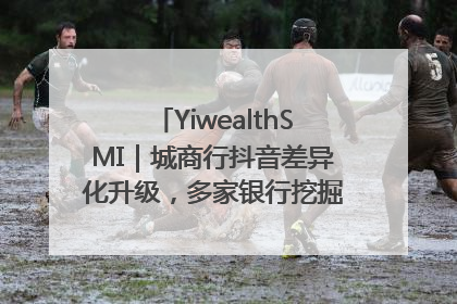 YiwealthSMI｜城商行抖音差异化升级，多家银行挖掘自身特色出圈！